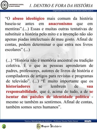 Organizado Pelo Aluno Ricardo Julio Jatahy Laub Jr.
Teoria e Metodologia da História I - Professor Doutor Pablo Diener
“O abuso ideológico mais comum da história
baseia-se antes em anacronismo que em
mentiras”.(...) Essas e muitas outras tentativas de
substituir a história pelo mito e a invenção não são
apenas piadas intelectuais de mau gosto. Afinal de
contas, podem determinar o que entra nos livros
escolares” (...)
(...) “História não é memória ancestral ou tradição
coletiva. É o que as pessoas aprenderam de
padres, professores, autores de livros de história e
compiladores de artigos para revistas e programas
de televisão”. (...) “É muito importante que os
historiadores se lembrem de sua
responsabilidade, que é, acima de tudo, a de se
isentar das paixões de identidade política -
mesmo se também as sentirmos. Afinal de contas,
também somos seres humanos”.
1. DENTRO E FORA DA HISTÓRIA
 