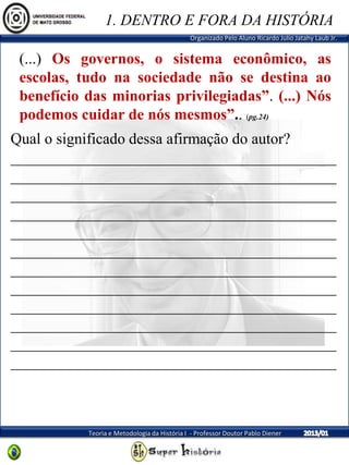 Organizado Pelo Aluno Ricardo Julio Jatahy Laub Jr.
Teoria e Metodologia da História I - Professor Doutor Pablo Diener
(...) Os governos, o sistema econômico, as
escolas, tudo na sociedade não se destina ao
benefício das minorias privilegiadas”. (...) Nós
podemos cuidar de nós mesmos”.. (pg.24)
1. DENTRO E FORA DA HISTÓRIA
Qual o significado dessa afirmação do autor?
__________________________________________
__________________________________________
__________________________________________
__________________________________________
__________________________________________
__________________________________________
__________________________________________
__________________________________________
__________________________________________
__________________________________________
__________________________________________
__________________________________________
 