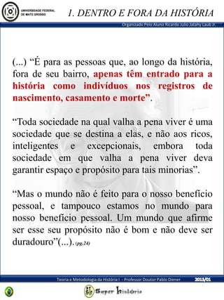 Organizado Pelo Aluno Ricardo Julio Jatahy Laub Jr.
Teoria e Metodologia da História I - Professor Doutor Pablo Diener
(...) “É para as pessoas que, ao longo da história,
fora de seu bairro, apenas têm entrado para a
história como indivíduos nos registros de
nascimento, casamento e morte”.
“Toda sociedade na qual valha a pena viver é uma
sociedade que se destina a elas, e não aos ricos,
inteligentes e excepcionais, embora toda
sociedade em que valha a pena viver deva
garantir espaço e propósito para tais minorias”.
“Mas o mundo não é feito para o nosso benefício
pessoal, e tampouco estamos no mundo para
nosso benefício pessoal. Um mundo que afirme
ser esse seu propósito não é bom e não deve ser
duradouro”(...).(pg.24)
1. DENTRO E FORA DA HISTÓRIA
 