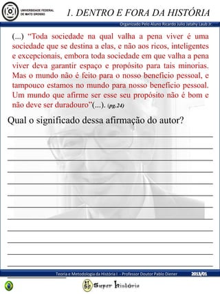Organizado Pelo Aluno Ricardo Julio Jatahy Laub Jr.
Teoria e Metodologia da História I - Professor Doutor Pablo Diener
(...) “Toda sociedade na qual valha a pena viver é uma
sociedade que se destina a elas, e não aos ricos, inteligentes
e excepcionais, embora toda sociedade em que valha a pena
viver deva garantir espaço e propósito para tais minorias.
Mas o mundo não é feito para o nosso benefício pessoal, e
tampouco estamos no mundo para nosso benefício pessoal.
Um mundo que afirme ser esse seu propósito não é bom e
não deve ser duradouro”(...). (pg.24)
1. DENTRO E FORA DA HISTÓRIA
Qual o significado dessa afirmação do autor?
__________________________________________
__________________________________________
__________________________________________
__________________________________________
__________________________________________
__________________________________________
__________________________________________
__________________________________________
__________________________________________
__________________________________________
__________________________________________
__________________________________________
____________
 
