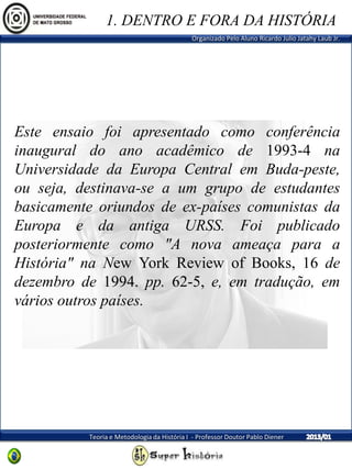 Organizado Pelo Aluno Ricardo Julio Jatahy Laub Jr.
Teoria e Metodologia da História I - Professor Doutor Pablo Diener
Este ensaio foi apresentado como conferência
inaugural do ano acadêmico de 1993-4 na
Universidade da Europa Central em Buda-peste,
ou seja, destinava-se a um grupo de estudantes
basicamente oriundos de ex-países comunistas da
Europa e da antiga URSS. Foi publicado
posteriormente como "A nova ameaça para a
História" na New York Review of Books, 16 de
dezembro de 1994. pp. 62-5, e, em tradução, em
vários outros países.
1. DENTRO E FORA DA HISTÓRIA
 