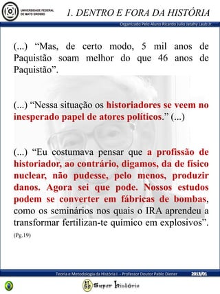 Organizado Pelo Aluno Ricardo Julio Jatahy Laub Jr.
Teoria e Metodologia da História I - Professor Doutor Pablo Diener
(...) “Mas, de certo modo, 5 mil anos de
Paquistão soam melhor do que 46 anos de
Paquistão”.
(...) “Nessa situação os historiadores se veem no
inesperado papel de atores políticos.” (...)
(...) “Eu costumava pensar que a profissão de
historiador, ao contrário, digamos, da de físico
nuclear, não pudesse, pelo menos, produzir
danos. Agora sei que pode. Nossos estudos
podem se converter em fábricas de bombas,
como os seminários nos quais o IRA aprendeu a
transformar fertilizan-te químico em explosivos”.
(Pg.19)
1. DENTRO E FORA DA HISTÓRIA
 