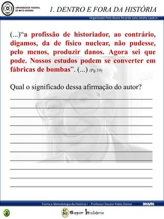 Organizado Pelo Aluno Ricardo Julio Jatahy Laub Jr.
Teoria e Metodologia da História I - Professor Doutor Pablo Diener
(...)“a profissão de historiador, ao contrário,
digamos, da de físico nuclear, não pudesse,
pelo menos, produzir danos. Agora sei que
pode. Nossos estudos podem se converter em
fábricas de bombas”. (...) (Pg.19)
Qual o significado dessa afirmação do autor?
_______________________________________
_______________________________________
_______________________________________
_______________________________________
_______________________________________
_______________________________________
_______________________________________
_______________________________________
_______________________________________
_______________________________________
_______________________________________
1. DENTRO E FORA DA HISTÓRIA
 