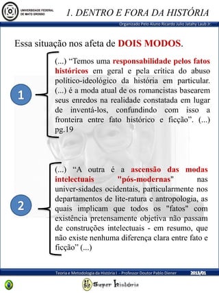Organizado Pelo Aluno Ricardo Julio Jatahy Laub Jr.
Teoria e Metodologia da História I - Professor Doutor Pablo Diener
(...) “Temos uma responsabilidade pelos fatos
históricos em geral e pela crítica do abuso
político-ideológico da história em particular.
(...) é a moda atual de os romancistas basearem
seus enredos na realidade constatada em lugar
de inventá-los, confundindo com isso a
fronteira entre fato histórico e ficção”. (...)
pg.19
Essa situação nos afeta de DOIS MODOS.
(...) “A outra é a ascensão das modas
intelectuais "pós-modernas" nas
univer-sidades ocidentais, particularmente nos
departamentos de lite-ratura e antropologia, as
quais implicam que todos os "fatos" com
existência pretensamente objetiva não passam
de construções intelectuais - em resumo, que
não existe nenhuma diferença clara entre fato e
ficção” (...)
1. DENTRO E FORA DA HISTÓRIA
 