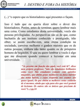 Organizado Pelo Aluno Ricardo Julio Jatahy Laub Jr.
Teoria e Metodologia da História I - Professor Doutor Pablo Diener
(...) “e espero que os historiadores aqui presentes o façam.
Isso é tudo que eu queria dizer sobre o dever dos
historiadores. Porém, antes de terminar, quero lembrar mais
uma coisa. Como estudantes desta universidade, vocês são
pessoas privilegiadas. As perspectivas são as de que, como
bacharéis de um instituto conhecido e prestigiado, irão
obter, se assim escolhe-rem, uma ótima condição na
sociedade, carreiras melhores e ganhos maiores que os de
outras pessoas, embora não tanto quanto os de prósperos
homens de negócios. O que eu quero lembrar a vocês é algo
que me disseram quando comecei a lecionar em uma
universidade.
"As pessoas em função das quais você está lá", disse
meu próprio professor, "não são estudantes brilhantes
como você. São estudantes comuns com opiniões
maçantes, que obtêm graus medíocres na faixa inferior
das notas baixas, e cujas respostas nos exames são
quase iguais. Os que obtêm as melhores notas cuidarão
de si mesmos, ainda que seja para eles que você gostará
de lecionar. Os outros são os únicos que precisam de
você.”(...) pg.24
1. DENTRO E FORA DA HISTÓRIA
 