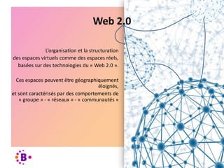 L’organisation et la structuration
des espaces virtuels comme des espaces réels,
basées sur des technologies du « Web 2.0 ».
Ces espaces peuvent être géographiquement
éloignés,
et sont caractérisés par des comportements de
« groupe » - « réseaux » - « communautés »
Web 2.0
 