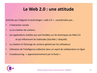Le Web 2.0 : une attitude
Activités qui intègrent la technologie « web 2.0 » , caractérisées par…
• L’interaction sociale
• La co-création de contenu
• Les applications mobiles qui sont fondées sur les techniques du Web 2.0
et qui influencent les habitudes (SoLoMo / ubiquité)
• La création et l’échange du contenu généré par les utilisateurs
• Utilisation de l’intelligence collective dans un esprit de collaboration en ligne
• Crowdsourcing : « approvisionnement par la foule »
Conférence Réseaux Sociaux | Sciences Po Avenir | 4/06/2013 12
 