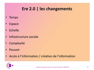 Ere 2.0 | les changements
• Temps
• Espace
• Echelle
• Infrastructure sociale
• Complexité
• Pouvoir
• Accès à l’information / création de l’information
Conférence Réseaux Sociaux | Sciences Po Avenir | 4/06/2013 13
 