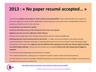 2013 : « No paper resumé accepted… »
• “All interested candidates should apply via Twitter using the account @ValaAfshar. Please include #socialCV in your response to
ensure your application is being reviewed. Additionally, interested applicants can also send a direct message (DM) via Twitter and
provide your LinkedIn account or other references.
• A minimum Klout score above 60 is required.
• A minimum Kred influence score of 725 and outreach of 8 or more is also required.
• Applicants must have more than 1,000 active Twitter followers.
• Enterasys will use Google and/or other available public profiles to search for publically available data.
• Marketing experience must be demonstrated via web content – i.e. blogs, community involvement, news articles and other
searchable publications. Enterasys is looking for a marketing professional who can drive the Company’s social networking strategy.
Consideration will be made to those applicants who have published works regarding social media, peer influence, digital marketing,
and related thought leadership. Enterasys will also evaluate press coverage or influence with other leading industry bloggers or
companies.
• IT and enterprise technology background preferred but not required.
• This is a Boston based position, working out of our headquarters location in Salem, NH (40 minutes north of Boston).
• The salary range for this position is $70,000 to $100,000+ depending on the skills and experience of the candidate. A full description for
the position can be found on our Careers site.”
http://blogs.enterasys.com/hiring-a-social-marketer-no-paper-resume-accepted/
Conférence Réseaux Sociaux | Sciences Po Avenir | 4/06/2013 2
 