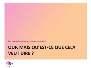 OUF. MAIS QU’EST-CE QUE CELA
VEUT DIRE ?
Les nouvelles formes de recrutement
 