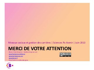 MERCI DE VOTRE ATTENTION
Réseaux sociaux et gestion des carrières | Sciences Po Avenir | Juin 2013
Bilance / Beer Bergman – bb@beerbergman.com
www.facebook.com/Bilance
www.beerbergman.com
www.bilance.fr
http://twitter.com/BeerBergman
 