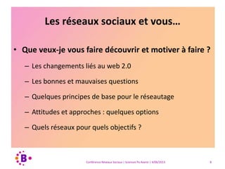 Les réseaux sociaux et vous…
• Que veux-je vous faire découvrir et motiver à faire ?
– Les changements liés au web 2.0
– Les bonnes et mauvaises questions
– Quelques principes de base pour le réseautage
– Attitudes et approches : quelques options
– Quels réseaux pour quels objectifs ?
Conférence Réseaux Sociaux | Sciences Po Avenir | 4/06/2013 8
 