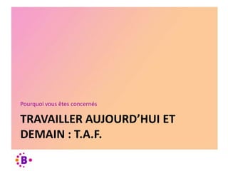 TRAVAILLER AUJOURD’HUI ET
DEMAIN : T.A.F.
Pourquoi vous êtes concernés
 