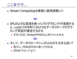 ここまでで...
Stream Computingは着実に実用段階に!!
SPLのような言語を使ったプログラミングが浸透する
と、Lucid（1976年!!）のようなデータフロープログラ
ミング言語が復活するかもミング言語が復活するかも
そういえば、VerilogやVHDLもこのジャンルかも
そして、データフローマシンがよみがえる日も近い?
徐々に、FPGAがCPUに取って代わる
CPUオワコン (*ﾟдﾟ*)
10
 