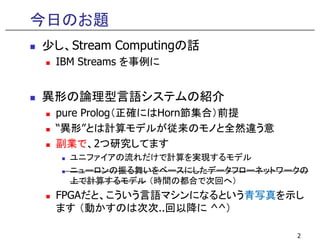 今日のお題
少し、Stream Computingの話
IBM Streams を事例に
異形の論理型言語システムの紹介
pure Prolog（正確にはHorn節集合）前提
“異形”とは計算モデルが従来のモノと全然違う意“異形”とは計算モデルが従来のモノと全然違う意
副業で、2つ研究してます
ユニファイアの流れだけで計算を実現するモデル
ニューロンの振る舞いをベースにしたデータフローネットワークの
上で計算するモデル （時間の都合で次回へ）
FPGAだと、こういう言語マシンになるという青写真を示し
ます （動かすのは次次..回以降に ^^）
2
 