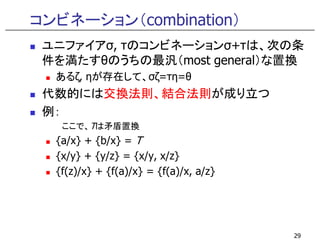 コンビネーション（combination）
ユニファイアσ, τのコンビネーションσ+τは、次の条
件を満たすθのうちの最汎（most general）な置換
あるζ, ηが存在して、σζ=τη=θ
代数的には交換法則、結合法則が成り立つ
例：
ここで、Tは矛盾置換ここで、Tは矛盾置換
{a/x} + {b/x} = T
{x/y} + {y/z} = {x/y, x/z}
{f(z)/x} + {f(a)/x} = {f(a)/x, a/z}
29
 