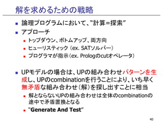 解を求めるための戦略
論理プログラムにおいて、“計算=探索”
アプローチ
トップダウン、ボトムアップ、両方向
ヒューリスティック （ex. SATソルバー）
プログラマが指示（ex. Prologのcutオペレータ）
UPモデルの場合は、UPの組み合わせパターンを生
成し、UPのcombinationを行うことにより、いち早く
無矛盾な組み合わせ（解）を探し出すことに相当
解とならないUPの組み合わせは全体のcombinationの
途中で矛盾置換となる
“Generate And Test”
40
 