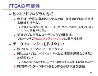FPGAの可能性
脱ストアドプログラム方式
例えば、今回の異形システムでは、従来のCPUに相当す
る機構を持たない
プログラムカウンタ、ロード、ストア、ブランチ命令、スタック、キャ
ッシュ、共有メモリなど
従来のプログラムローディングの概念は、
プロセッサのリコンフィグレーションに置き換わるプロセッサのリコンフィグレーションに置き換わる
データフローマシンを作りやすい
脱フォン・ノイマン・アーキテクチャ
PEにおいては、バイトストリームの演算を遅延なく行うこ
とがポイント
ちなみにFPGAですから、バイト単位にする必要はありません^^
PE間のインターコネクトをどう作るかは大きな課題
45
 