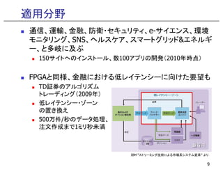 適用分野
通信、運輸、金融、防衛・セキュリティ、e-サイエンス、環境
モニタリング、SNS、ヘルスケア、スマートグリッド&エネルギ
ー、と多岐に及ぶ
150サイトへのインストール、数100アプリの開発（2010年時点）
FPGAと同様、金融における低レイテンシーに向けた要望も
TD証券のアルゴリズム
9
IBM “ストリーミング技術による市場系システム変革” より
TD証券のアルゴリズム
トレーディング（2009年）
低レイテンシー・ゾーン
の置き換え
500万件/秒のデータ処理、
注文作成まで1ミリ秒未満
 