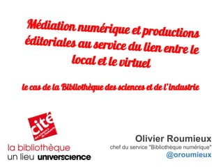 Médiation numérique et productions
éditoriales au service du lien entre le
local et le virtuel
Olivier Roumieux
chef du service "Bibliothèque numérique"
@oroumieux
le cas de la Bibliothèque des sciences et de l’industrie
 