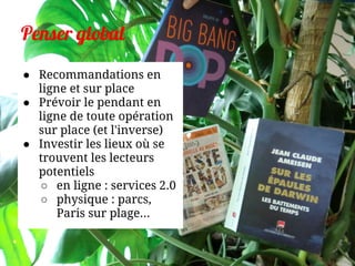 Penser global
● Recommandations en
ligne et sur place
● Prévoir le pendant en
ligne de toute opération
sur place (et l'inverse)
● Investir les lieux où se
trouvent les lecteurs
potentiels
○ en ligne : services 2.0
○ physique : parcs,
Paris sur plage...
 