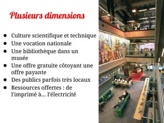 Plusieurs dimensions
● Culture scientifique et technique
● Une vocation nationale
● Une bibliothèque dans un
musée
● Une offre gratuite côtoyant une
offre payante
● Des publics parfois très locaux
● Ressources offertes : de
l'imprimé à... l'électricité
 