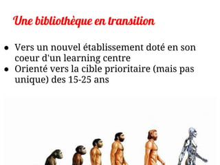 Une bibliothèque en transition
● Vers un nouvel établissement doté en son
coeur d'un learning centre
● Orienté vers la cible prioritaire (mais pas
unique) des 15-25 ans
 