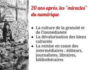 20 ans après, les "miracles"
du numérique
● La culture de la gratuité et
de l'immédiateté
● La dévalorisation des biens
culturels
● La remise en cause des
intermédiaires : éditeurs,
journalistes, libraires,
bibliothécaires
 