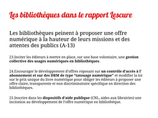 Les bibliothèques dans le rapport Lescure
Les bibliothèques peinent à proposer une offre
numérique à la hauteur de leurs missions et des
attentes des publics (A-13)
23.Inciter les éditeurs à mettre en place, sur une base volontaire, une gestion
collective des usages numériques en bibliothèques.
24.Encourager le développement d’offres reposant sur un contrôle d’accès à l’
abonnement et sur des DRM de type “tatouage numérique” et modifier la loi
sur le prix unique du livre numérique pour obliger les éditeurs à proposer une
offre claire, transparente et non discriminatoire spécifique en direction des
bibliothèques.
25.Inscrire dans les dispositifs d’aide publique (CNL, aides aux librairies) une
incitation au développement de l’offre numérique en bibliothèque.
 