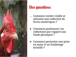 Des questions
● Comment rendre visible et
attirante une collection de
livres numériques ?
● Comment positionner ces
collections par rapport aux
fonds physiques ?
● Comment permettre une prise
en main et un feuilletage
intuitifs ?
 