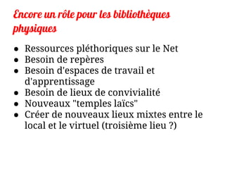 Encore un rôle pour les bibliothèques
physiques
● Ressources pléthoriques sur le Net
● Besoin de repères
● Besoin d'espaces de travail et
d'apprentissage
● Besoin de lieux de convivialité
● Nouveaux "temples laïcs"
● Créer de nouveaux lieux mixtes entre le
local et le virtuel (troisième lieu ?)
 