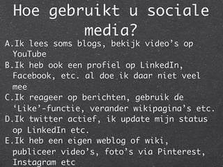 Hoe gebruikt u sociale
media?
A.Ik lees soms blogs, bekijk video’s op
YouTube
B.Ik heb ook een profiel op LinkedIn,
Facebook, etc. al doe ik daar niet veel
mee
C.Ik reageer op berichten, gebruik de
‘Like’-functie, verander wikipagina’s etc.
D.Ik twitter actief, ik update mijn status
op LinkedIn etc.
E.Ik heb een eigen weblog of wiki,
publiceer video’s, foto’s via Pinterest,
Instagram etc
 
