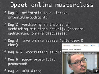 Opzet online masterclass
Dag 1: oriëntatie (o.a. intake,
oriëntatie-opdracht)
Dag 2: verdieping in theorie en
verbinding met eigen praktijk (bronnen,
opdrachten, online discussies)
Dag 3: live online sessie (interview &
chat)
Dag 4-6: voorzetting studie
Dag 6: paper presentatie
promovendi
Dag 7: afsluiting
 