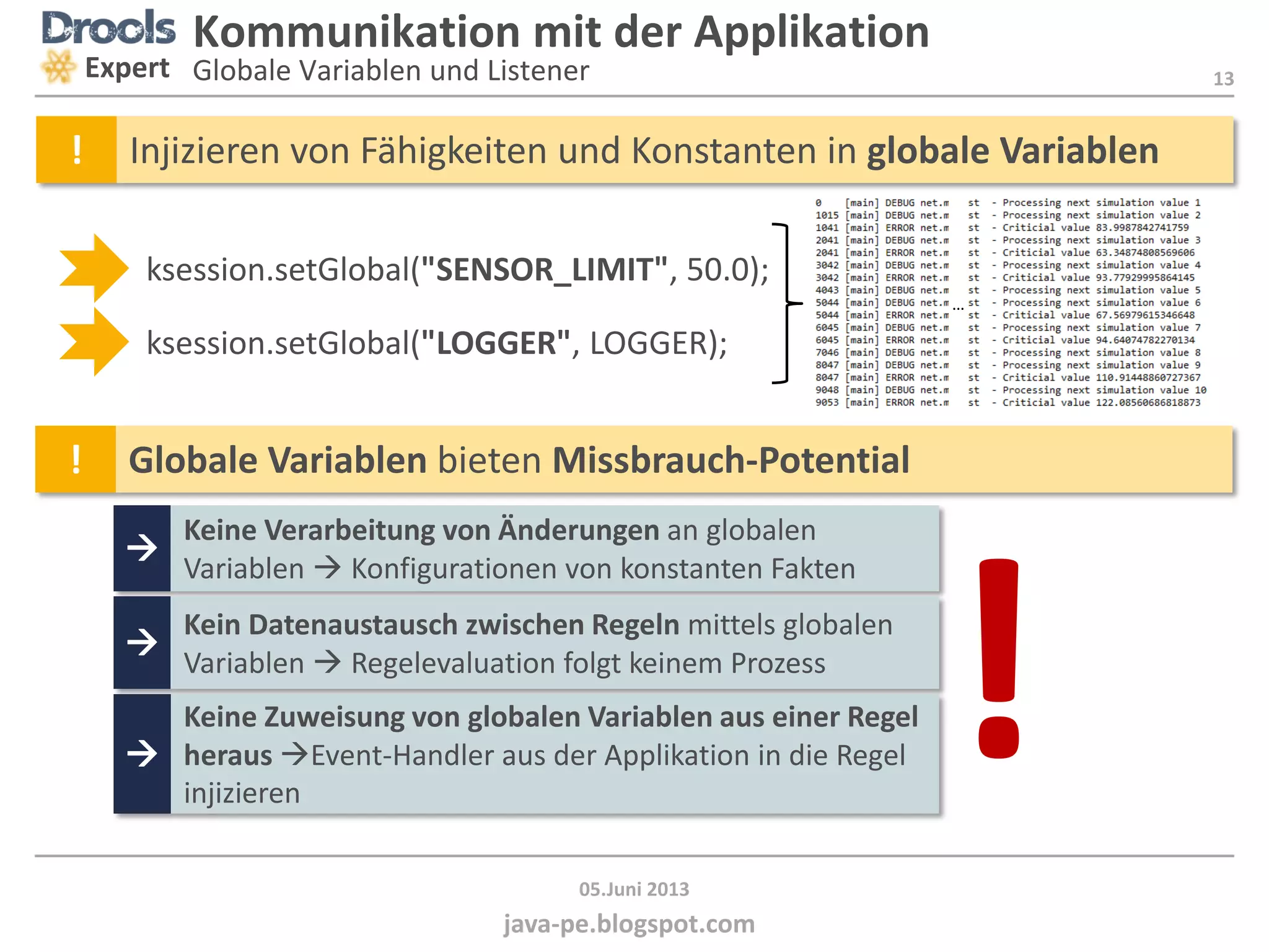 13
java-pe.blogspot.com
05.Juni 2013
Kommunikation mit der Applikation
Globale Variablen und ListenerExpert
! Globale Variablen bieten Missbrauch-Potential

Keine Verarbeitung von Änderungen an globalen
Variablen  Konfigurationen von konstanten Fakten

Kein Datenaustausch zwischen Regeln mittels globalen
Variablen  Regelevaluation folgt keinem Prozess

Keine Zuweisung von globalen Variablen aus einer Regel
heraus Event-Handler aus der Applikation in die Regel
injizieren
ksession.setGlobal("SENSOR_LIMIT", 50.0);
ksession.setGlobal("LOGGER", LOGGER);
…
! Injizieren von Fähigkeiten und Konstanten in globale Variablen
!
 