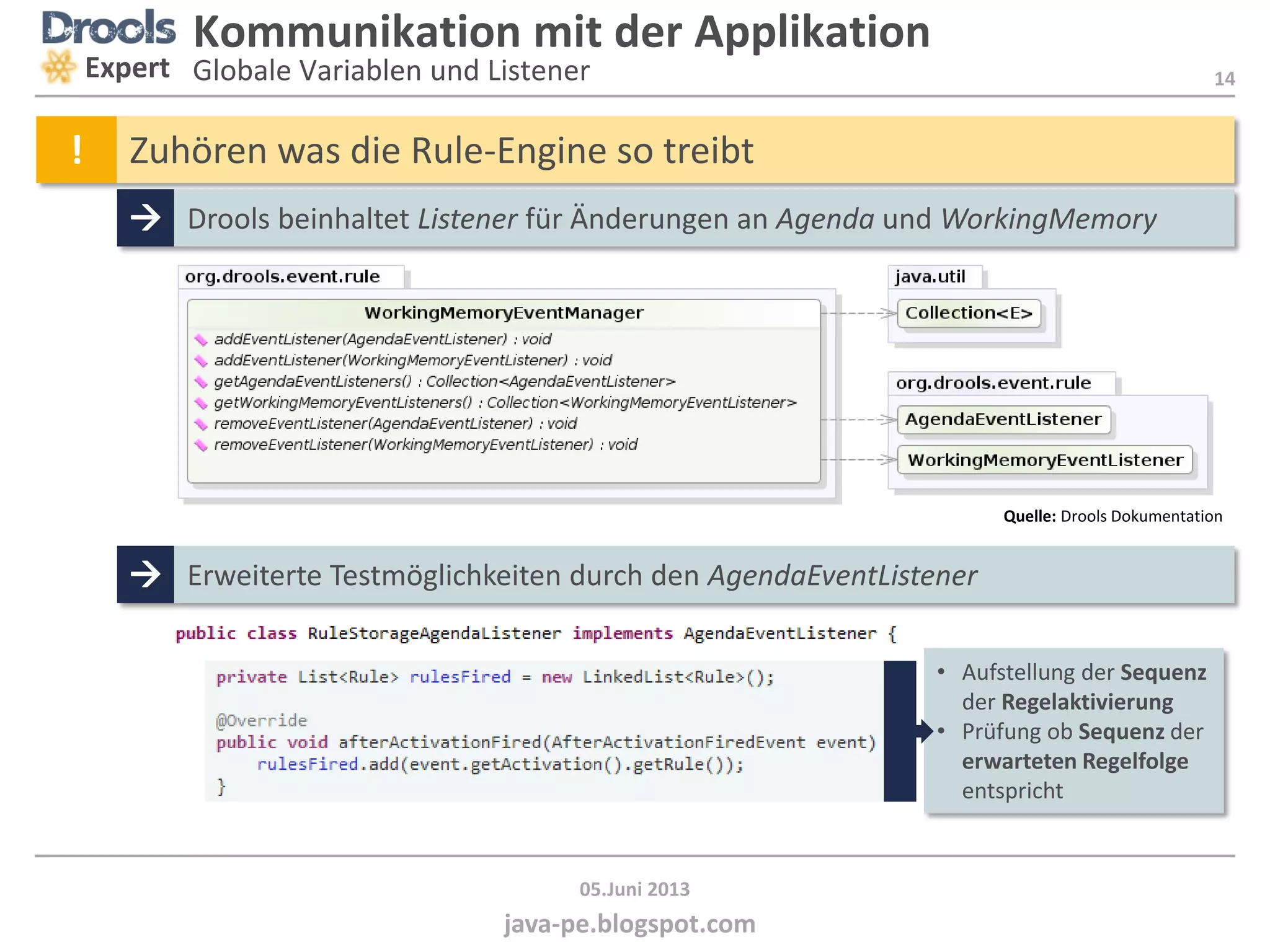 14
java-pe.blogspot.com
05.Juni 2013
Kommunikation mit der Applikation
Globale Variablen und ListenerExpert
! Zuhören was die Rule-Engine so treibt
 Drools beinhaltet Listener für Änderungen an Agenda und WorkingMemory
Quelle: Drools Dokumentation
 Erweiterte Testmöglichkeiten durch den AgendaEventListener
• Aufstellung der Sequenz
der Regelaktivierung
• Prüfung ob Sequenz der
erwarteten Regelfolge
entspricht
 
