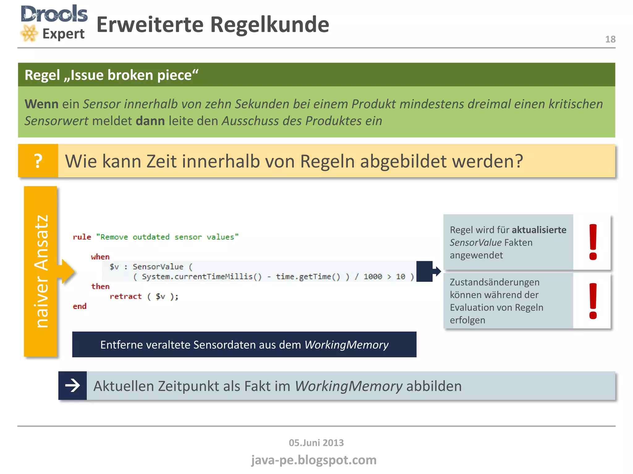 18
java-pe.blogspot.com
05.Juni 2013
Regel wird für aktualisierte
SensorValue Fakten
angewendet
Expert
Wenn ein Sensor innerhalb von zehn Sekunden bei einem Produkt mindestens dreimal einen kritischen
Sensorwert meldet dann leite den Ausschuss des Produktes ein
Regel „Issue broken piece“
? Wie kann Zeit innerhalb von Regeln abgebildet werden?
naiverAnsatz
Entferne veraltete Sensordaten aus dem WorkingMemory
Zustandsänderungen
können während der
Evaluation von Regeln
erfolgen
 Aktuellen Zeitpunkt als Fakt im WorkingMemory abbilden
Erweiterte Regelkunde
!
!
 