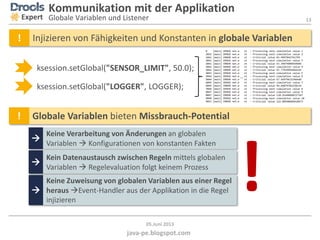13
java-pe.blogspot.com
05.Juni 2013
Kommunikation mit der Applikation
Globale Variablen und ListenerExpert
! Globale Variablen bieten Missbrauch-Potential

Keine Verarbeitung von Änderungen an globalen
Variablen  Konfigurationen von konstanten Fakten

Kein Datenaustausch zwischen Regeln mittels globalen
Variablen  Regelevaluation folgt keinem Prozess

Keine Zuweisung von globalen Variablen aus einer Regel
heraus Event-Handler aus der Applikation in die Regel
injizieren
ksession.setGlobal("SENSOR_LIMIT", 50.0);
ksession.setGlobal("LOGGER", LOGGER);
…
! Injizieren von Fähigkeiten und Konstanten in globale Variablen
!
 