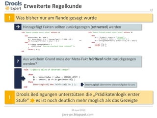 23
java-pe.blogspot.com
05.Juni 2013
insertLogical übernimmt diese Aufgabe für uns
Expert Erweiterte Regelkunde
 Hinzugefügt Fakten sollten zurückgezogen (retracted) werden
! Was bisher nur am Rande gesagt wurde
…
?
Aus welchem Grund muss der Meta-Fakt IsCritical nicht zurückgezogen
werden?
!
Drools Bedingungen unterstützen die „Prädikatenlogik erster
Stufe“ es ist noch deutlich mehr möglich als das Gezeigte
 