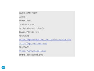 CACHE MANIFEST
CACHE:
index.html
css/core.css
scripts/myscripts.js
images/title.png
NETWORK:
http://mysharepoint/_vti_bin/ListData.svc
http://api.twitter.com
FALLBACK:
http://www.nuisol.com
img/placeholder.png
 
