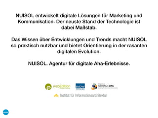 NUISOL entwickelt digitale Lösungen für Marketing und
Kommunikation. Der neuste Stand der Technologie ist
dabei Maßstab.
Das Wissen über Entwicklungen und Trends macht NUISOL
so praktisch nutzbar und bietet Orientierung in der rasanten
digitalen Evolution.
NUISOL. Agentur für digitale Aha-Erlebnisse.
 