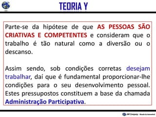 Parte-se da hipótese de que AS PESSOAS SÃO
CRIATIVAS E COMPETENTES e consideram que o
trabalho é tão natural como a diversão ou o
descanso.
Assim sendo, sob condições corretas desejam
trabalhar, daí que é fundamental proporcionar-lhe
condições para o seu desenvolvimento pessoal.
Estes pressupostos constituem a base da chamada
Administração Participativa.
 