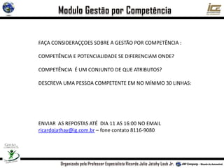 FAÇA CONSIDERAÇÇOES SOBRE A GESTÃO POR COMPETÊNCIA :
COMPETÊNCIA E POTENCIALIDADE SE DIFERENCIAM ONDE?
COMPETÊNCIA É UM CONJUNTO DE QUE ATRIBUTOS?
DESCREVA UMA PESSOA COMPETENTE EM NO MÍNIMO 30 LINHAS:
ENVIAR AS REPOSTAS ATÉ DIA 11 AS 16:00 NO EMAIL
ricardojathay@ig.com.br – fone contato 8116-9080
 