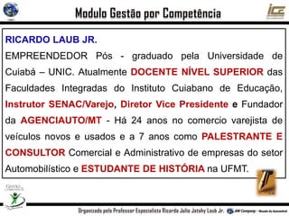 RICARDO LAUB JR.
EMPREENDEDOR Pós - graduado pela Universidade de
Cuiabá – UNIC. Atualmente DOCENTE NÍVEL SUPERIOR das
Faculdades Integradas do Instituto Cuiabano de Educação,
Instrutor SENAC/Varejo, Diretor Vice Presidente e Fundador
da AGENCIAUTO/MT - Há 24 anos no comercio varejista de
veículos novos e usados e a 7 anos como PALESTRANTE E
CONSULTOR Comercial e Administrativo de empresas do setor
Automobilístico e ESTUDANTE DE HISTÓRIA na UFMT.
 