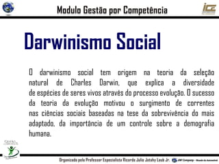 Darwinismo Social
O darwinismo social tem origem na teoria da seleção
natural de Charles Darwin, que explica a diversidade
de espécies de seres vivos através do processo evolução. O sucesso
da teoria da evolução motivou o surgimento de correntes
nas ciências sociais baseadas na tese da sobrevivência do mais
adaptado, da importância de um controle sobre a demografia
humana.
 