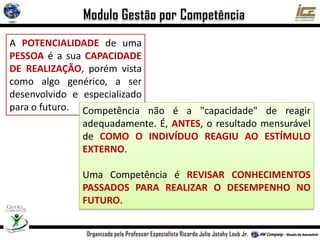 A POTENCIALIDADE de uma
PESSOA é a sua CAPACIDADE
DE REALIZAÇÃO, porém vista
como algo genérico, a ser
desenvolvido e especializado
para o futuro. Competência não é a "capacidade" de reagir
adequadamente. É, ANTES, o resultado mensurável
de COMO O INDIVÍDUO REAGIU AO ESTÍMULO
EXTERNO.
Uma Competência é REVISAR CONHECIMENTOS
PASSADOS PARA REALIZAR O DESEMPENHO NO
FUTURO.
 