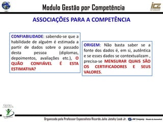 ASSOCIAÇÕES PARA A COMPETÊNCIA
CONFIABILIDADE: sabendo-se que a
habilidade de alguém é estimada a
partir de dados sobre o passado
desta pessoa (diplomas,
depoimentos, avaliações etc.), O
QUÃO CONFIÁVEL É ESTA
ESTIMATIVA?
ORIGEM: Não basta saber se a
fonte dos dados é, em si, autêntica
e se esses dados se contextualizam ,
precisa-se MENSURAR QUAIS SÃO
OS CERTIFICADORES E SEUS
VALORES.
 