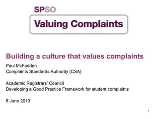 1
Building a culture that values complaints
Paul McFadden
Complaints Standards Authority (CSA)
Academic Registrars’ Council
Developing a Good Practice Framework for student complaints
6 June 2013
 