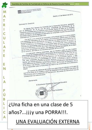 ACTA. Asamblea Familias, 06 de Junio de 2013 http://edukfuenla.blogspot.com.es/ Página 10
Asamblea de Familias de Fuenlabrada en Defensa de Nuestra Escuela Pública 2013
M
A
T
R
I
C
U
L
A
T
E
E
N
L
A
P
Ú
B
L
I
C
A
¿Una ficha en una clase de 5
años?...¡¡¡y una PORRA!!!.
UNA EVALUACIÓN EXTERNA
 