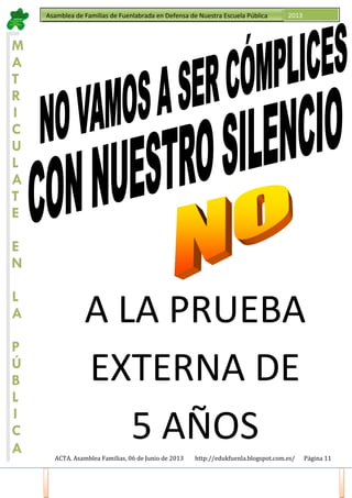 ACTA. Asamblea Familias, 06 de Junio de 2013 http://edukfuenla.blogspot.com.es/ Página 11
Asamblea de Familias de Fuenlabrada en Defensa de Nuestra Escuela Pública 2013
M
A
T
R
I
C
U
L
A
T
E
E
N
L
A
P
Ú
B
L
I
C
A
A LA PRUEBA
EXTERNA DE
5 AÑOS
 