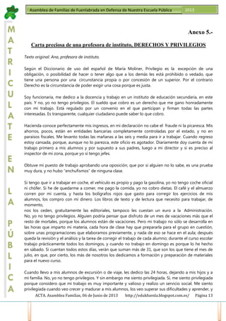 ACTA. Asamblea Familias, 06 de Junio de 2013 http://edukfuenla.blogspot.com.es/ Página 13
Asamblea de Familias de Fuenlabrada en Defensa de Nuestra Escuela Pública 2013
M
A
T
R
I
C
U
L
A
T
E
E
N
L
A
P
Ú
B
L
I
C
A
Anexo 5.-
Carta preciosa de una profesora de instituto, DERECHOS Y PRIVILEGIOS
Texto original: Ana, profesora de instituto.
Según el Diccionario de uso del español de María Moliner, Privilegio es la excepción de una
obligación, o posibilidad de hacer o tener algo que a los demás les está prohibido o vedado, que
tiene una persona por una circunstancia propia o por concesión de un superior. Por el contrario
Derecho es la circunstancia de poder exigir una cosa porque es justa.
Soy funcionaria, me dedico a la docencia y trabajo en un instituto de educación secundaria, en este
país. Y no, yo no tengo privilegios. El sueldo que cobro es un derecho que me gano honradamente
con mi trabajo. Está regulado por un convenio en el que participan y firman todas las partes
interesadas. Es transparente, cualquier ciudadano puede saber lo que cobro.
Hacienda conoce perfectamente mis ingresos, en mi declaración no cabe el fraude ni la picaresca. Mis
ahorros, pocos, están en entidades bancarias completamente controladas por el estado, y no en
paraísos fiscales. Me levanto todas las mañanas a las seis y media para ir a trabajar. Cuando regreso
estoy cansada, porque, aunque no lo parezca, este oficio es agotador. Diariamente doy cuenta de mi
trabajo primero a mis alumnos y por supuesto a sus padres, luego a mi director y si es preciso al
inspector de mi zona, porque yo sí tengo jefes.
Obtuve mi puesto de trabajo aprobando una oposición, que por si alguien no lo sabe, es una prueba
muy dura, y no hubo “enchufismos” de ninguna clase.
Si tengo que ir a trabajar en coche, el vehículo es propio y pago la gasolina, yo no tengo coche oficial
ni chófer. Si he de quedarme a comer, me pago la comida, yo no cobro dietas. El café y el almuerzo
corren por mi cuenta, y hasta los bolígrafos rojos que gasto para corregir los ejercicios de mis
alumnos, los compro con mi dinero. Los libros de texto y de lectura que necesito para trabajar, de
momento,
nos los ceden, gratuitamente las editoriales, tampoco les cuestan un euro a la Administración.
No, yo no tengo privilegios. Alguien podría pensar que disfruto de un mes de vacaciones más que el
resto de mortales, porque los alumnos están de vacaciones. Pero mi trabajo no sólo se desarrolla en
las horas que imparto mi materia, cada hora de clase hay que prepararla para el grupo en cuestión,
sobre unas programaciones que elaboramos previamente, y nada de eso se hace en el aula; después
queda la revisión y el análisis y la tarea de corregir el trabajo de cada alumno; durante el curso escolar
trabajo prácticamente todos los domingos, y cuando no trabajo en domingo es porque lo he hecho
en sábado. Si cuentan todos estos días, verán que suman más de 31, que son los que tiene el mes de
julio, en que, por cierto, los más de nosotros los dedicamos a formación y preparación de materiales
para el nuevo curso.
Cuando llevo a mis alumnos de excursión o de viaje, les dedico las 24 horas, dejando a mis hijos y a
mi familia. No, yo no tengo privilegios. Y sin embargo me siento privilegiada. Sí, me siento privilegiada
porque considero que mi trabajo es muy importante y valioso y realizo un servicio social. Me siento
privilegiada cuando veo crecer y madurar a mis alumnos, los veo superar sus dificultades y aprender, y
 